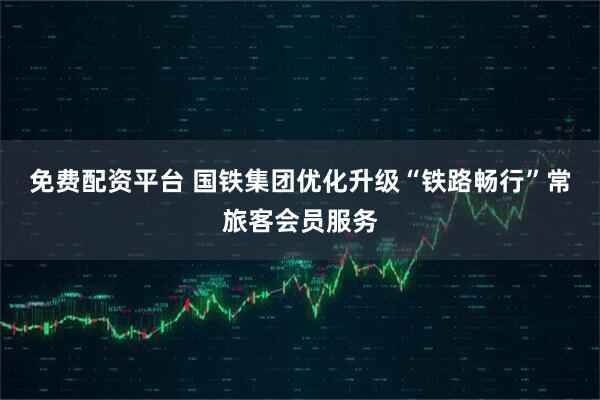 免费配资平台 国铁集团优化升级“铁路畅行”常旅客会员服务