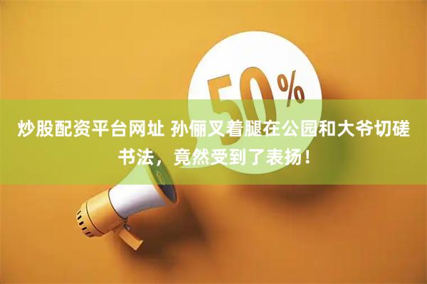 炒股配资平台网址 孙俪叉着腿在公园和大爷切磋书法，竟然受到了表扬！