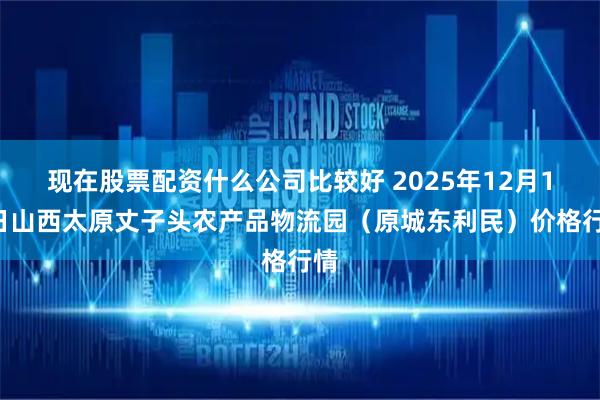 现在股票配资什么公司比较好 2025年12月12日山西太原丈子头农产品物流园（原城东利民）价格行情