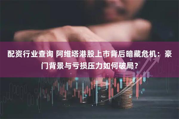 配资行业查询 阿维塔港股上市背后暗藏危机：豪门背景与亏损压力如何破局？