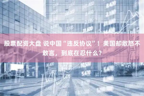 股票配资大盘 说中国“违反协议”！美国却敢怒不敢言，到底在忍什么？