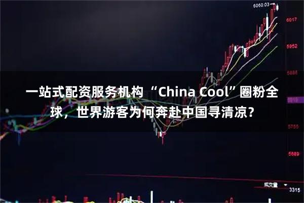 一站式配资服务机构 “China Cool”圈粉全球，世界游客为何奔赴中国寻清凉？