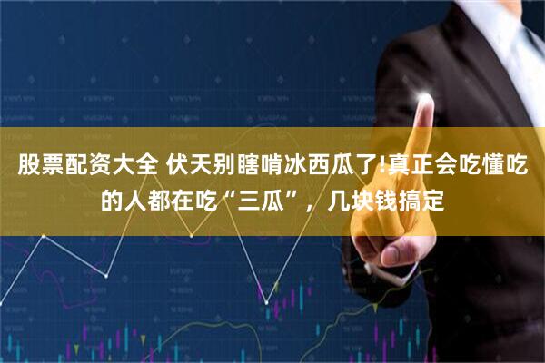 股票配资大全 伏天别瞎啃冰西瓜了!真正会吃懂吃的人都在吃“三瓜”，几块钱搞定