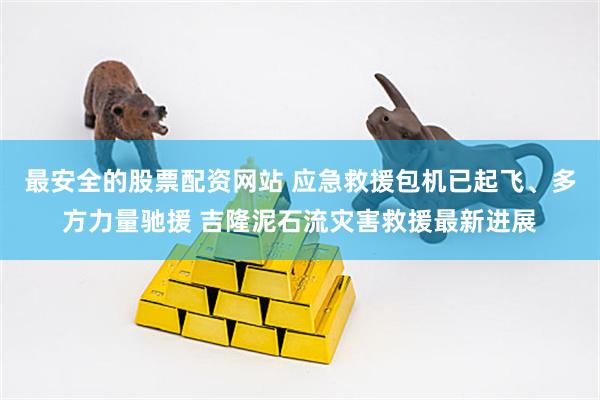 最安全的股票配资网站 应急救援包机已起飞、多方力量驰援 吉隆泥石流灾害救援最新进展